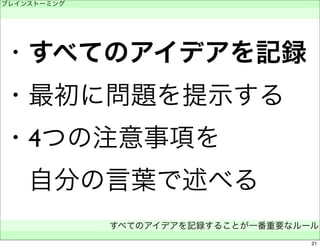 ブレインストーミング 
　 
・すべてのアイデアを記録 
・最初に問題を提示する 
・4つの注意事項を 
　自分の言葉で述べる 
すべてのアイデアを記録することが一番重要なルール 
　 
21 
 