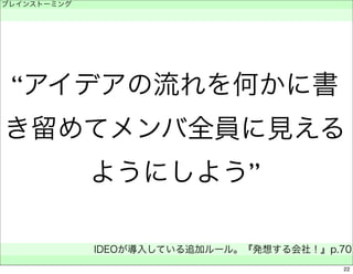 “アイデアの流れを何かに書 
き留めてメンバ全員に見える 
ようにしよう” 
ブレインストーミング 
　 
IDEOが導入している追加ルール。『発想する会社！』p.70 
　 
22 
 