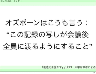 ブレインストーミング 
　 
オズボーンはこうも言う： 
“この記録の写しが会議後 
全員に渡るようにすること” 
『創造力を生かす』p.273　太字は筆者による 
　 
24 
 
