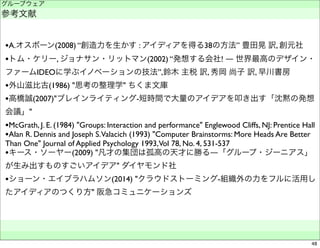 グループウェア 
参考文献 
•A.オスボーン(2008) “創造力を生かす : アイディアを得る38の方法” 豊田晃 訳, 創元社 
•トム・ケリー, ジョナサン・リットマン(2002) “発想する会社! ― 世界最高のデザイン・ 
ファームIDEOに学ぶイノベーションの技法”,鈴木 主税 訳, 秀岡 尚子 訳, 早川書房 
•外山滋比古(1986) "思考の整理学" ちくま文庫 
•高橋誠(2007)"ブレインライティング-短時間で大量のアイデアを叩き出す「沈黙の発想 
会議」" 
•McGrath, J. E. (1984) "Groups: Interaction and performance" Englewood Cliffs, NJ: Prentice Hall 
•Alan R. Dennis and Joseph S. Valacich (1993) "Computer Brainstorms: More Heads Are Better 
Than One" Journal of Applied Psychology 1993, Vol 78, No. 4, 531-537 
•キース・ソーヤー(2009) "凡才の集団は孤高の天才に勝る―「グループ・ジーニアス」 
が生み出すものすごいアイデア" ダイヤモンド社 
•ショーン・エイブラハムソン(2014) "クラウドストーミング-組織外の力をフルに活用し 
たアイディアのつくり方" 阪急コミュニケーションズ 
　　 
48 
 