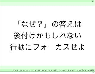 「なぜ？」の答えは 
後付けかもしれない 
行動にフォーカスせよ 
　 
　 
　 
21 
ライル・M. スペンサー、シグネ・M. スペンサー(2011) "コンピテンシー・マネジメントの展開" 
21 
 