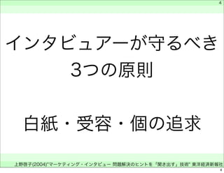 4 
インタビュアーが守るべき 
3つの原則 
白紙・受容・個の追求 
　 
　 
　 
上野啓子(2004)"マーケティング・インタビュー 問題解決のヒントを「聞き出す」技術" 東洋経済新報社 
4 
 