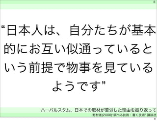 8 
“日本人は、自分たちが基本 
的にお互い似通っていると 
いう前提で物事を見ている 
ようです” 
　 
　 
ハーバルスタム、日本での取材が苦労した理由を振り返って 
野村進(2008)"調べる技術・書く技術" 講談社 
8 
 