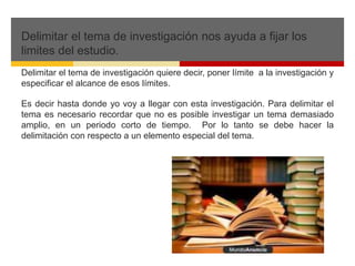 Delimitar el tema de investigación nos ayuda a fijar los 
limites del estudio. 
Delimitar el tema de investigación quiere decir, poner límite a la investigación y 
especificar el alcance de esos límites. 
Es decir hasta donde yo voy a llegar con esta investigación. Para delimitar el 
tema es necesario recordar que no es posible investigar un tema demasiado 
amplio, en un periodo corto de tiempo. Por lo tanto se debe hacer la 
delimitación con respecto a un elemento especial del tema. 
 