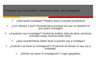 Preguntas que nos ayudan a delimitar el tema de investigación 
 ¿Qué quiero investigar? Palabra clave o variable (sustantivo) 
 ¿Con relación a qué? (Característica principal con que se relaciona lo 
que quiero investigar) 
 ¿A quienes voy a investigar? Unidad de análisis (idea de tema, personas, 
animales cosas, eventos entre otros). 
 ¿Qué características deben tener a quienes voy a investigar? 
 ¿Cuándo voy hacer la investigación? El periodo de tiempo en que voy a 
investigar. 
 ¿Dónde voy hacer la investigación? Lugar geográfico. 
 
