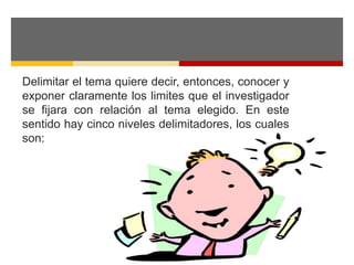 Delimitar el tema quiere decir, entonces, conocer y 
exponer claramente los limites que el investigador 
se fijara con relación al tema elegido. En este 
sentido hay cinco niveles delimitadores, los cuales 
son: 
 
