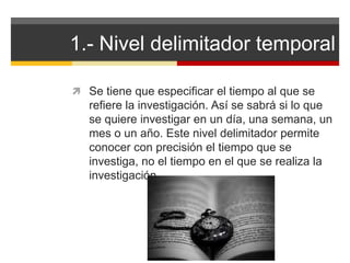 1.- Nivel delimitador temporal 
 Se tiene que especificar el tiempo al que se 
refiere la investigación. Así se sabrá si lo que 
se quiere investigar en un día, una semana, un 
mes o un año. Este nivel delimitador permite 
conocer con precisión el tiempo que se 
investiga, no el tiempo en el que se realiza la 
investigación. 
 