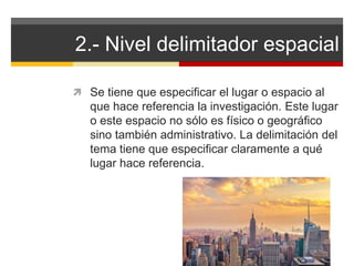 2.- Nivel delimitador espacial 
 Se tiene que especificar el lugar o espacio al 
que hace referencia la investigación. Este lugar 
o este espacio no sólo es físico o geográfico 
sino también administrativo. La delimitación del 
tema tiene que especificar claramente a qué 
lugar hace referencia. 
 