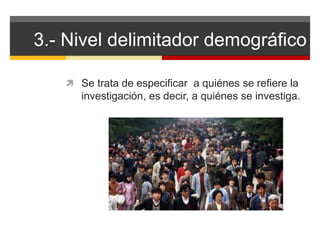 3.- Nivel delimitador demográfico 
 Se trata de especificar a quiénes se refiere la 
investigación, es decir, a quiénes se investiga. 
 