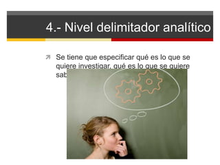 4.- Nivel delimitador analítico 
 Se tiene que especificar qué es lo que se 
quiere investigar, qué es lo que se quiere 
saber. 
 