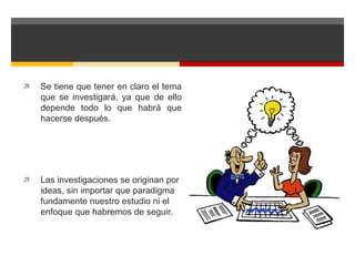  Se tiene que tener en claro el tema 
que se investigará, ya que de ello 
depende todo lo que habrá que 
hacerse después. 
 Las investigaciones se originan por 
ideas, sin importar que paradigma 
fundamente nuestro estudio ni el 
enfoque que habremos de seguir. 
 