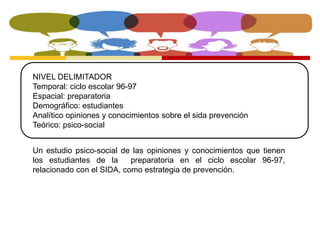 NIVEL DELIMITADOR 
Temporal: ciclo escolar 96-97 
Espacial: preparatoria 
Demográfico: estudiantes 
Analítico opiniones y conocimientos sobre el sida prevención 
Teórico: psico-social 
Un estudio psico-social de las opiniones y conocimientos que tienen 
los estudiantes de la preparatoria en el ciclo escolar 96-97, 
relacionado con el SIDA, como estrategia de prevención. 
