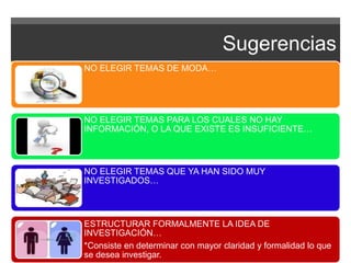 Sugerencias 
NO ELEGIR TEMAS DE MODA… 
NO ELEGIR TEMAS PARA LOS CUALES NO HAY 
INFORMACIÓN, O LA QUE EXISTE ES INSUFICIENTE… 
NO ELEGIR TEMAS QUE YA HAN SIDO MUY 
INVESTIGADOS… 
ESTRUCTURAR FORMALMENTE LA IDEA DE 
INVESTIGACIÓN… 
*Consiste en determinar con mayor claridad y formalidad lo que 
se desea investigar. 
 