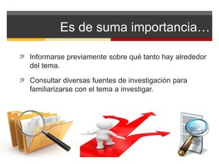 Es de suma importancia… 
 Informarse previamente sobre qué tanto hay alrededor 
del tema. 
 Consultar diversas fuentes de investigación para 
familiarizarse con el tema a investigar. 
 