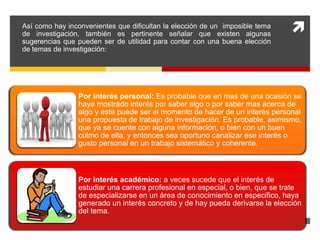  
Así como hay inconvenientes que dificultan la elección de un imposible tema 
de investigación, también es pertinente señalar que existen algunas 
sugerencias que pueden ser de utilidad para contar con una buena elección 
de temas de investigación: 
Por interés personal: Es probable que en mas de una ocasión se 
haya mostrado interés por saber algo o por saber mas acerca de 
algo y este puede ser el momento de hacer de un interés personal 
una propuesta de trabajo de investigación. Es probable, asimismo, 
que ya se cuente con alguna información, o bien con un buen 
cúlmo de ella, y entonces sea oportuno canalizar ese interés o 
gusto personal en un trabajo sistemático y coherente. 
Por interés académico: a veces sucede que el interés de 
estudiar una carrera profesional en especial, o bien, que se trate 
de especializarse en un área de conocimiento en especifico, haya 
generado un interés concreto y de hay pueda derivarse la elección 
del tema. 
 