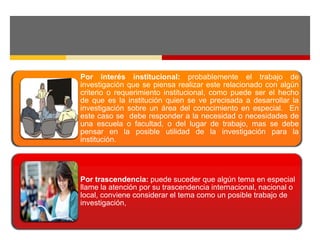 Por interés institucional: probablemente el trabajo de 
investigación que se piensa realizar este relacionado con algún 
criterio o requerimiento institucional, como puede ser el hecho 
de que es la institución quien se ve precisada a desarrollar la 
investigación sobre un área del conocimiento en especial. En 
este caso se debe responder a la necesidad o necesidades de 
una escuela o facultad, o del lugar de trabajo, mas se debe 
pensar en la posible utilidad de la investigación para la 
institución. 
Por trascendencia: puede suceder que algún tema en especial 
llame la atención por su trascendencia internacional, nacional o 
local, conviene considerar el tema como un posible trabajo de 
investigación, 
 
