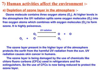 7) Human activities affect the environment :-
a) Depletion of ozone layer in the atmosphere :-
Ozone molecule contains three oxygen atoms (O3). At higher levels in
the atmosphere the UV radiation splits some oxygen molecules (O2) into
free oxygen atoms which combines with oxygen molecules (O2) to form
ozone. It is highly poisonous.
UV radiation
O2 O + O
O2 + O O3
The ozone layer present in the higher layer of the atmosphere
protects the earth from the harmful UV radiation from the sun. UV
radiation causes skin cancer in humans.
The ozone layer is being damaged by the use of chemicals like
chloro fluoro carbons (CFCs) used in refrigerators and fire
extinguishers. So the use of CFCs is now being reduced to protect the
ozone layer.
 