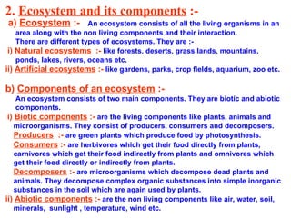 2. Ecosystem and its components :-
a) Ecosystem :- An ecosystem consists of all the living organisms in an
area along with the non living components and their interaction.
There are different types of ecosystems. They are :-
i) Natural ecosystems :- like forests, deserts, grass lands, mountains,
ponds, lakes, rivers, oceans etc.
ii) Artificial ecosystems :- like gardens, parks, crop fields, aquarium, zoo etc.
b) Components of an ecosystem :-
An ecosystem consists of two main components. They are biotic and abiotic
components.
i) Biotic components :- are the living components like plants, animals and
microorganisms. They consist of producers, consumers and decomposers.
Producers :- are green plants which produce food by photosynthesis.
Consumers :- are herbivores which get their food directly from plants,
carnivores which get their food indirectly from plants and omnivores which
get their food directly or indirectly from plants.
Decomposers :- are microorganisms which decompose dead plants and
animals. They decompose complex organic substances into simple inorganic
substances in the soil which are again used by plants.
ii) Abiotic components :- are the non living components like air, water, soil,
minerals, sunlight , temperature, wind etc.
 