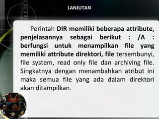 LANJUTAN
Perintah DIR memiliki beberapa attribute,
penjelasannya sebagai berikut : /A :
berfungsi untuk menampilkan file yang
memiliki attribute direktori, file tersembunyi,
file system, read only file dan archiving file.
Singkatnya dengan menambahkan atribut ini
maka semua file yang ada dalam direktori
akan ditampilkan.
 