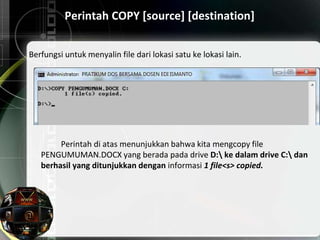 Perintah COPY [source] [destination]
Berfungsi untuk menyalin file dari lokasi satu ke lokasi lain.
Perintah di atas menunjukkan bahwa kita mengcopy file
PENGUMUMAN.DOCX yang berada pada drive D: ke dalam drive C: dan
berhasil yang ditunjukkan dengan informasi 1 file<s> copied.
 