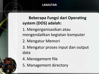 LANJUTAN
Beberapa Fungsi dari Operating
system (DOS) adalah:
1. Mengorganisasikan atau
mengendalikan kegiatan komputer
2. Mengatur Memori
3. Mengatur proses input dan output
data
4. Menegement file
5. Management directory
 