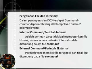 Pengolahan File dan Directory
Dalam pengoperasian DOS terdapat Command-
command/perintah yang dikelompokkan dalam 2
kelompok yaitu:
Internal Command/Perintah Internal
Adalah perintah yang tidak lagi membutuhkan file
khusus, karena semua instruksi internal sudah
ditampung dalam file command
External Command/Perintah Eksternal
Perintah yang memiliki file tersendiri dan tidak lagi
ditampung pada file command
 