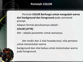 Perintah COLOR
Perintah COLOR Berfungsi untuk mengubah warna
dari background dan foreground pada command
prompt.
Adapun format penulisannya adalah :
COLOR [ATTR]
Attr : adalah parameter untuk warnanya.
Attr terdiri dari 2 nilai hexadecimal, nilai pertama
untuk menentukan warna
background dan nilai kedua untuk menentukan warna
pada foreground.
 