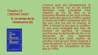 Chapitre 15
L’INSTANT SAINT
X. Le temps de la
renaissance (2)
L’instant saint est véritablement le
temps du Christ. Car en cet instant
libérateur nulle culpabilité n’est
imposée au Fils de Dieu et sa
puissance illimitée lui est ainsi rendue.
Quel autre don peux-tu m’offrir, quand
je choisis de t’offrir seulement cela? Et
me voir, c’est me voir en chacun, et
offrir à chacun le don que tu m’offres.
Je suis aussi incapable que Dieu de
recevoir un sacrifice, et chaque
sacrifice que tu demandes de toi, tu le
demandes de moi. Apprends
maintenant que toute espèce de
sacrifice n’est qu’une limite imposée à
l’acte de donner. Et par cette limitation
tu as limité ton acceptation du don
que je t’offre.
 