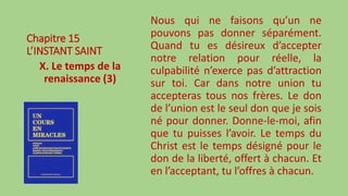 Chapitre 15
L’INSTANT SAINT
X. Le temps de la
renaissance (3)
Nous qui ne faisons qu’un ne
pouvons pas donner séparément.
Quand tu es désireux d’accepter
notre relation pour réelle, la
culpabilité n’exerce pas d’attraction
sur toi. Car dans notre union tu
accepteras tous nos frères. Le don
de l’union est le seul don que je sois
né pour donner. Donne-le-moi, afin
que tu puisses l’avoir. Le temps du
Christ est le temps désigné pour le
don de la liberté, offert à chacun. Et
en l’acceptant, tu l’offres à chacun.
 