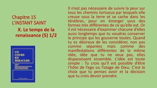 Chapitre 15
L’INSTANT SAINT
X. Le temps de la
renaissance (5) 1/2
Il n’est pas nécessaire de suivre la peur sur
tous les chemins tortueux par lesquels elle
creuse sous la terre et se cache dans les
ténèbres, pour en émerger sous des
formes très différentes de ce qu’elle est. Or
il est nécessaire d’examiner chacune d’elles
aussi longtemps que tu voudras conserver
le principe qui les gouverne toutes. Quand
tu es désireux de les considérer, non pas
comme séparées mais comme des
manifestations différentes de la même
idée, idée que tu ne veux pas, elles
disparaissent ensemble. L’idée est toute
simple : Tu crois qu’il est possible d’être
l’hôte de l’ego ou l’otage de Dieu. C’est le
choix que tu penses avoir et la décision
que tu crois devoir prendre.
 