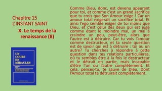 Chapitre 15
L’INSTANT SAINT
X. Le temps de la
renaissance (8)
Comme Dieu, donc, est devenu apeurant
pour toi, et comme c’est un grand sacrifice
que tu crois que Son Amour exige ! Car un
amour total exigerait un sacrifice total. Et
ainsi l’ego semble exiger de toi moins que
Dieu, et c’est celui des deux qui est jugé
comme étant le moindre mal, un mal à
craindre un peu, peut-être, alors que
l’autre est à détruire. Car tu vois l’amour
comme destructeur, et ta seule question
est de savoir qui est à détruire : toi ou un
autre? Tu cherches à répondre à cette
question dans tes relations particulières,
où tu sembles être à la fois le destructeur
et le détruit en partie, mais incapable
d’être l’un ou l’autre complètement. Et
cela, penses-tu, te sauve de Dieu, Dont
l’Amour total te détruirait complètement.
 