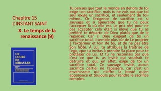 Chapitre 15
L’INSTANT SAINT
X. Le temps de la
renaissance (9)
Tu penses que tout le monde en dehors de toi
exige ton sacrifice, mais tu ne vois pas que toi
seul exige un sacrifice, et seulement de toi-
même. Or l’exigence de sacrifice est si
sauvage et si apeurante que tu ne peux
l’accepter là où elle est. Le prix réel pour ne
pas accepter cela était si élevé que tu as
préféré te départir de Dieu plutôt que de le
regarder. Car si Dieu exigeait de toi un
sacrifice total, il semble plus sûr de Le projeter
à l’extérieur et loin de toi, et de ne pas être
Son hôte. À Lui, tu attribuas la traîtrise de
l’ego, que tu invitas à prendre Sa place pour te
protéger de Lui. Et tu ne reconnais pas que
c’est ce que tu as invité qui voudrait te
détruire et qui, en effet, exige de toi un
sacrifice total. Ce sauvage invité, aucun
sacrifice partiel ne l’apaisera, car c’est un
envahisseur qui n’offre la bonté qu’en
apparence et toujours pour rendre le sacrifice
complet.
 