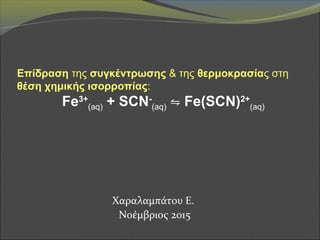 Χαραλαμπάτου Ε.
Νοέμβριος 2015
Επίδραση της συγκέντρωσης & της θερμοκρασίας στη
θέση χημικής ισορροπίας:
Fe3+
(aq) + SCN-
(aq) ⇋ Fe(SCN)2+
(aq)
 