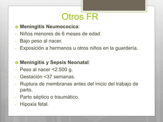 Otros FR
 Meningitis Neumococica:
- Niños menores de 6 meses de edad
- Bajo peso al nacer.
- Exposición a hermanos u otros niños en la guardería.
 Meningitis y Sepsis Neonatal:
- Peso al nacer <2.500 g.
- Gestación <37 semanas.
- Ruptura de membranas antes del inicio del trabajo de
parto.
- Parto séptico o traumático.
- Hipoxia fetal.
 