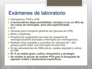 Exámenes de laboratorio
 Hemograma, PCR y VHS.
 2 hemocultivos (baja sensibilidad, resultan (+) en un 50% de
los casos de meningitis, pero alta especificidad).
 ELP.
 Glucosa (para comparar glicemia con glucosa de LCR).
 BUN y Creatinina.
 Pruebas De coagulación (en caso de sospecha de
meningococcemia asociada a meningitis por meningococo).
 Realizar orina completa y urocultivo en menores de 1 año
porque puede haber una meningitis de este foco.
 Si hay antecedentes de OMA previa, realizar aspirado y cultivo
de OM.
 PL se realiza gram, cultivo, bioquímica y serología.
 No olvidar la opción de realizar PCR para la búsqueda de
agentes virales o bacterianos específicos.
 