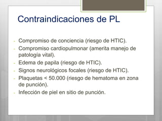 Contraindicaciones de PL
- Compromiso de conciencia (riesgo de HTIC).
- Compromiso cardiopulmonar (amerita manejo de
patología vital).
- Edema de papila (riesgo de HTIC).
- Signos neurológicos focales (riesgo de HTIC).
- Plaquetas < 50.000 (riesgo de hematoma en zona
de punción).
- Infección de piel en sitio de punción.
 