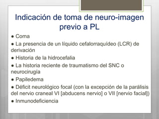 Indicación de toma de neuro-imagen
previo a PL
● Coma
● La presencia de un líquido cefalorraquídeo (LCR) de
derivación
● Historia de la hidrocefalia
● La historia reciente de traumatismo del SNC o
neurocirugía
● Papiledema
● Déficit neurológico focal (con la excepción de la parálisis
del nervio craneal VI [abducens nervio] o VII [nervio facial])
● Inmunodeficiencia
 