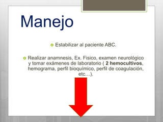 Manejo
 Estabilizar al paciente ABC.
 Realizar anamnesis, Ex. Fisico, examen neurológico
y tomar exámenes de laboratorio ( 2 hemocultivos,
hemograma, perfil bioquímico, perfil de coagulación,
etc…).
 