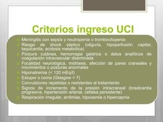 Criterios ingreso UCI
 Meningitis con sepsis y neutropenia o trombocitopenia
 Riesgo de shock séptico (oliguria, hipoperfusión capilar,
taquicardia, acidosis metabólica)
 Púrpura cutánea, hemorragia gástrica o datos analíticos de
coagulación intravascular diseminada
 Focalidad neurológica, midriasis, afección de pares craneales y
movimientos o posturas anormales
 Hiponatremia (< 120 mEq/l)
 Estupor o coma (Glasgow < 7)
 Convulsiones repetidas o resistentes al tratamiento
 Signos de incremento de la presión intracraneal (bradicardia
progresiva, hipertensión arterial, cefalea persistente)
 Respiración irregular, arritmias, hipoxemia o hipercapnia
 