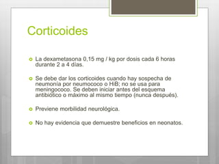 Corticoides
 La dexametasona 0,15 mg / kg por dosis cada 6 horas
durante 2 a 4 días.
 Se debe dar los corticoides cuando hay sospecha de
neumonía por neumococo o HiB; no se usa para
meningococo. Se deben iniciar antes del esquema
antibiótico o máximo al mismo tiempo (nunca después).
 Previene morbilidad neurológica.
 No hay evidencia que demuestre beneficios en neonatos.
 