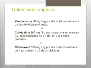 Tratamiento empírico
Vancomicina 60 mg / kg por día IV (dosis máxima 4
g / día) dividida en 4 dosis.
+
Cefotaxima 300 mg / kg por día por vía intravenosa
(IV) (dosis máxima 12 g / día) en 3 o 4 dosis
divididas
O
Ceftriaxona 100 mg / kg por día IV (dosis máxima
de 4 g / día) en 1 o 2 dosis divididas.
 