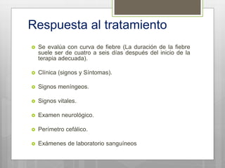 Respuesta al tratamiento
 Se evalúa con curva de fiebre (La duración de la fiebre
suele ser de cuatro a seis días después del inicio de la
terapia adecuada).
 Clínica (signos y Síntomas).
 Signos meníngeos.
 Signos vitales.
 Examen neurológico.
 Perímetro cefálico.
 Exámenes de laboratorio sanguíneos
 