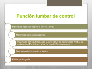 Punción lumbar de control
Meningitis neonatal (repetir a las 48-72hrs).
Meningitis por enterobacterias
Meningitis por neumococo (a las 36-48 hrs de comenzado ATB si es
resistente a Penicilina o si se ha usado Dexametasona )
Sospecha de fracaso terapéutico
Fiebre prolongada
 