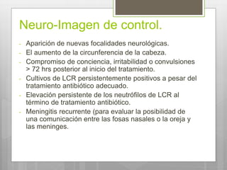 Neuro-Imagen de control.
- Aparición de nuevas focalidades neurológicas.
- El aumento de la circunferencia de la cabeza.
- Compromiso de conciencia, irritabilidad o convulsiones
> 72 hrs posterior al inicio del tratamiento.
- Cultivos de LCR persistentemente positivos a pesar del
tratamiento antibiótico adecuado.
- Elevación persistente de los neutrófilos de LCR al
término de tratamiento antibiótico.
- Meningitis recurrente (para evaluar la posibilidad de
una comunicación entre las fosas nasales o la oreja y
las meninges.
 