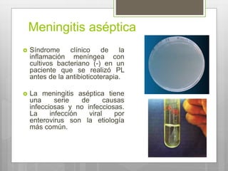 Meningitis aséptica
 Síndrome clínico de la
inflamación meníngea con
cultivos bacteriano (-) en un
paciente que se realizó PL
antes de la antibioticoterapia.
 La meningitis aséptica tiene
una serie de causas
infecciosas y no infecciosas.
La infección viral por
enterovirus son la etiología
más común.
 