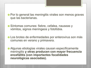  Por lo general las meningitis virales son menos graves
que las bacterianas.
 Síntomas comunes: fiebre, cefalea, nauseas y
vómitos, signos meníngeos y fotofobia.
 Los brotes de enfermedades por enterovirus son más
comunes en verano y primavera.
 Algunas etiologías virales causan específicamente
meningitis y otras producen con mayor frecuencia
encefalitis (con importantes focalidades
neurológicas asociadas).
 