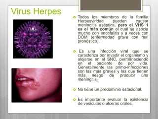 Virus Herpes  Todos los miembros de la familia
Herpesviridae pueden causar
meningitis aséptica, pero el VHS 1
es el más común el cuál se asocia
mucho con encefalitis y a veces con
DOM (enfermedad grave con mal
pronóstico).
 Es una infección viral que se
caracteriza por invadir el organismo y
alojarse en el SNC, permaneciendo
en el paciente de por vida.
Generalmente las primo-infecciones
son las más graves y las que tienen
más riesgo de producir una
meningitis.
 No tiene un predominio estacional.
 Es importante evaluar la existencia
de vesículas o úlceras orales.
 