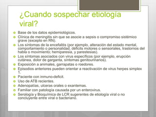 ¿Cuando sospechar etiología
viral?
 Base de los datos epidemiológicos.
 Clínica de meningitis sin que se asocie a sepsis o compromiso sistémico
grave (excepto en RN).
 Los síntomas de la encefalitis (por ejemplo, alteración del estado mental,
comportamiento o personalidad, déficits motores o sensoriales, trastornos del
habla o movimiento; hemiparesia, y parestesias).
 Los síntomas asociados con virus específicos (por ejemplo, erupción
cutánea, dolor de garganta, síntomas genitourinarios).
 Exposición a animales, garrapatas o roedores.
 Episodios anteriores pueden orientar a reactivación de virus herpes simplex
1.
 Paciente con inmuno-deficit.
 Uso de ATB recientes.
 Adenopatías, ulceras orales o exantemas.
 Familiar con patología causada por un enterovirus.
 Serología y Bioquímica de LCR sugerentes de etiología viral o no
concluyente entre viral o bacteriano.
 