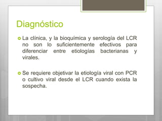 Diagnóstico
 La clínica, y la bioquímica y serología del LCR
no son lo suficientemente efectivos para
diferenciar entre etiologías bacterianas y
virales.
 Se requiere objetivar la etiología viral con PCR
o cultivo viral desde el LCR cuando exista la
sospecha.
 