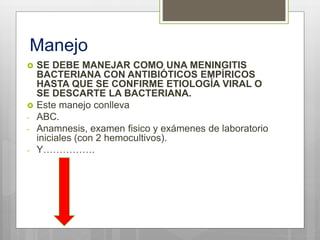 Manejo
 SE DEBE MANEJAR COMO UNA MENINGITIS
BACTERIANA CON ANTIBIÓTICOS EMPÍRICOS
HASTA QUE SE CONFIRME ETIOLOGÍA VIRAL O
SE DESCARTE LA BACTERIANA.
 Este manejo conlleva
- ABC.
- Anamnesis, examen fisico y exámenes de laboratorio
iniciales (con 2 hemocultivos).
- Y…………….
 